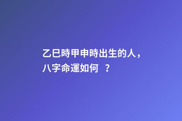 乙巳時甲申時出生的人，八字命運如何？